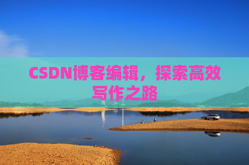 CSDN博客编辑,探索高效写作之路 CSDN博客编辑,探索高效写作之路